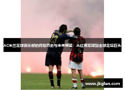 AC米兰足球俱乐部的辉煌历史与未来展望：从红黑军团到全球足坛巨头