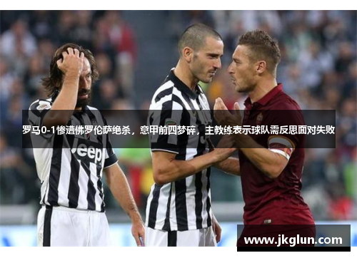 罗马0-1惨遭佛罗伦萨绝杀，意甲前四梦碎，主教练表示球队需反思面对失败