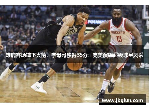 雄鹿客场擒下火箭，字母哥独得35分：完美演绎超级球星风采