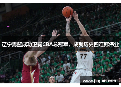 辽宁男篮成功卫冕CBA总冠军,成就历史四连冠伟业