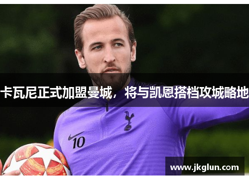卡瓦尼正式加盟曼城，将与凯恩搭档攻城略地