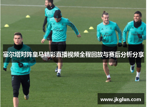塞尔塔对阵皇马精彩直播视频全程回放与赛后分析分享