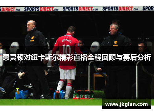 惠灵顿对纽卡斯尔精彩直播全程回顾与赛后分析