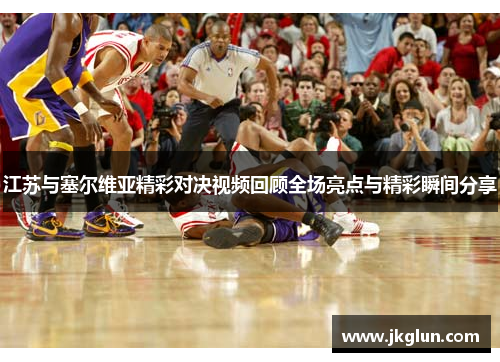 江苏与塞尔维亚精彩对决视频回顾全场亮点与精彩瞬间分享