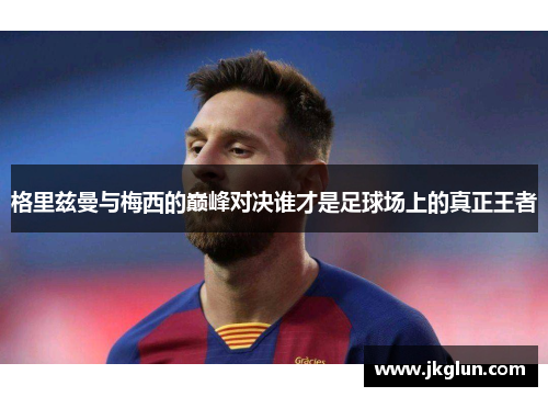 格里兹曼与梅西的巅峰对决谁才是足球场上的真正王者