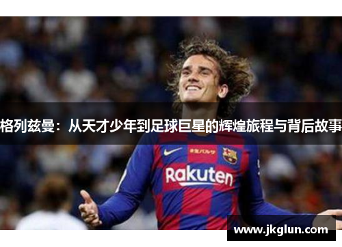 格列兹曼：从天才少年到足球巨星的辉煌旅程与背后故事