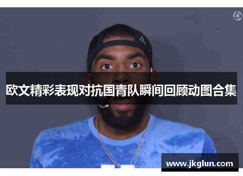 欧文精彩表现对抗国青队瞬间回顾动图合集