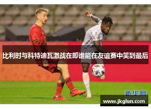 比利时与科特迪瓦激战在即谁能在友谊赛中笑到最后