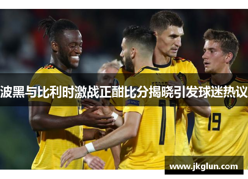 波黑与比利时激战正酣比分揭晓引发球迷热议