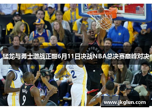 猛龙与勇士激战正酣6月11日决战NBA总决赛巅峰对决